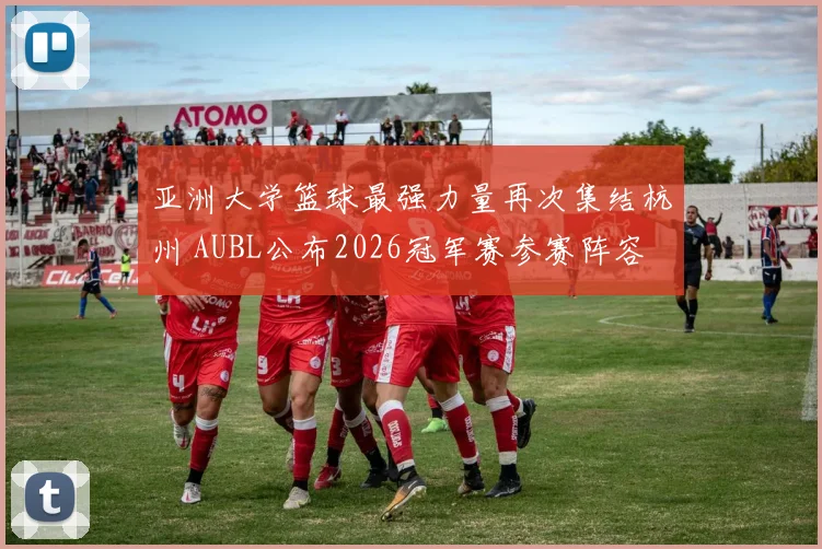 亚洲大学篮球最强力量再次集结杭州 AUBL公布2026冠军赛参赛阵容