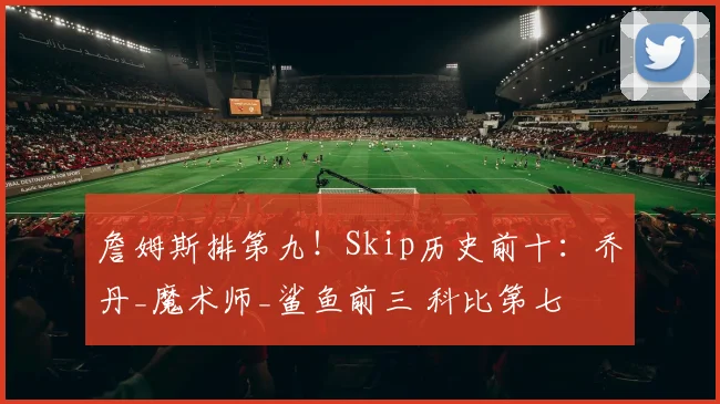 詹姆斯排第九！Skip历史前十：乔丹_魔术师_鲨鱼前三 科比第七
