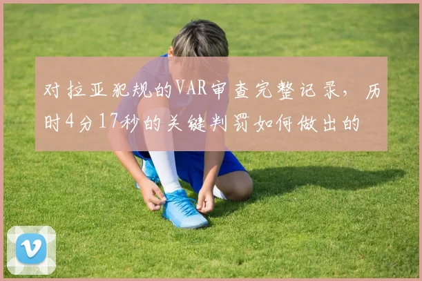 对拉亚犯规的VAR审查完整记录，历时4分17秒的关键判罚如何做出的