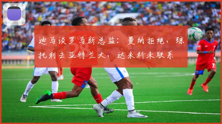 迪马谈罗马新总监：曼纳拒绝，琼托利去亚特兰大，达米科未联系