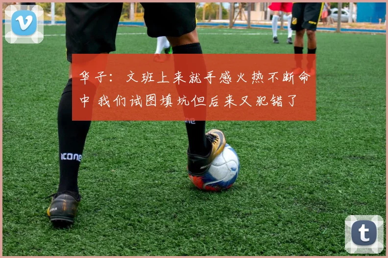 华子：文班上来就手感火热不断命中 我们试图填坑但后来又犯错了