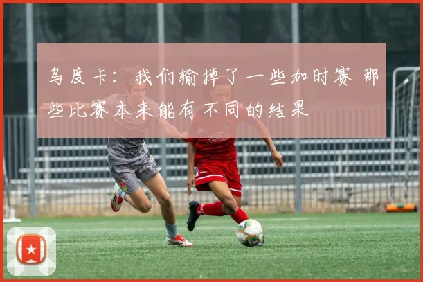乌度卡：我们输掉了一些加时赛 那些比赛本来能有不同的结果