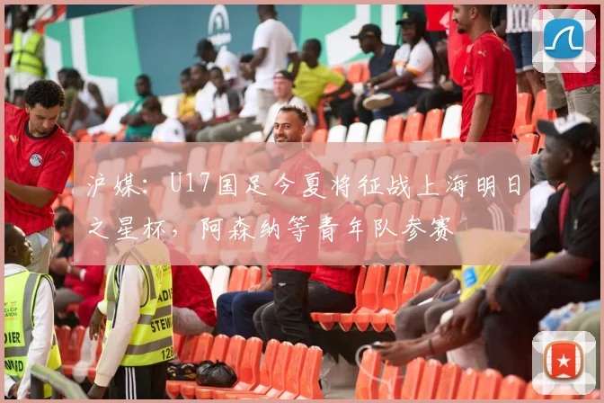 沪媒：U17国足今夏将征战上海明日之星杯，阿森纳等青年队参赛