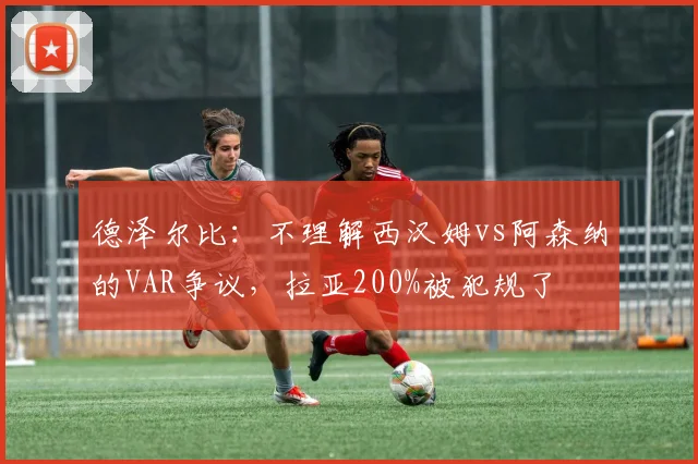 德泽尔比：不理解西汉姆vs阿森纳的VAR争议，拉亚200%被犯规了
