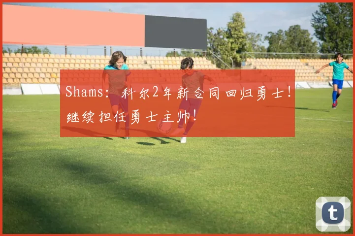 Shams：科尔2年新合同回归勇士！继续担任勇士主帅！