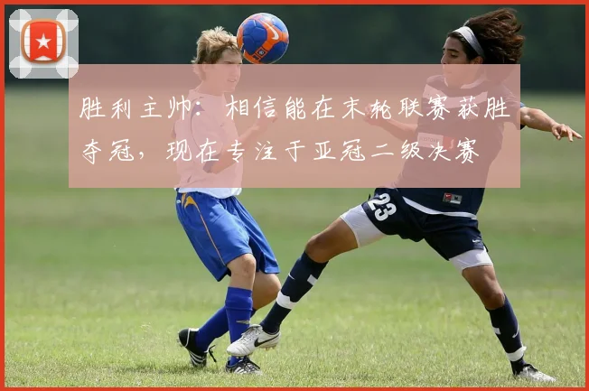 胜利主帅：相信能在末轮联赛获胜夺冠，现在专注于亚冠二级决赛