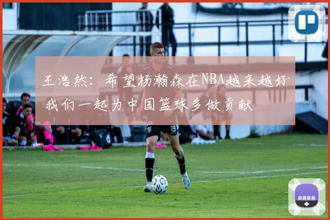 王浩然：希望杨瀚森在NBA越来越好 我们一起为中国篮球多做贡献