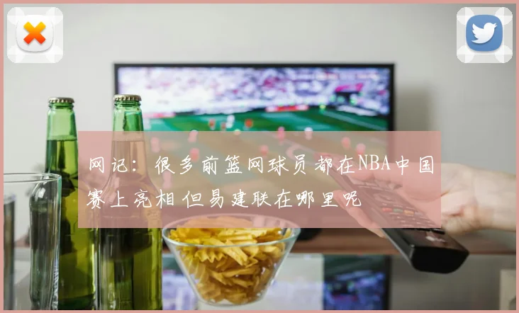 网记：很多前篮网球员都在NBA中国赛上亮相 但易建联在哪里呢