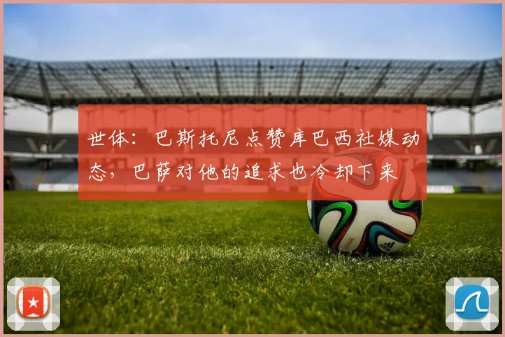 世体：巴斯托尼点赞库巴西社媒动态，巴萨对他的追求也冷却下来