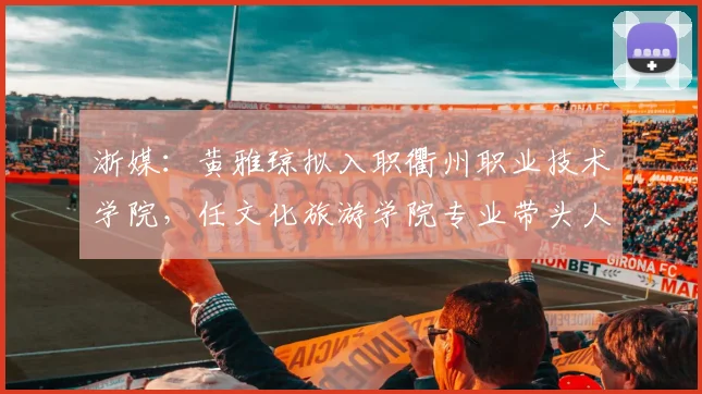 浙媒：黄雅琼拟入职衢州职业技术学院，任文化旅游学院专业带头人