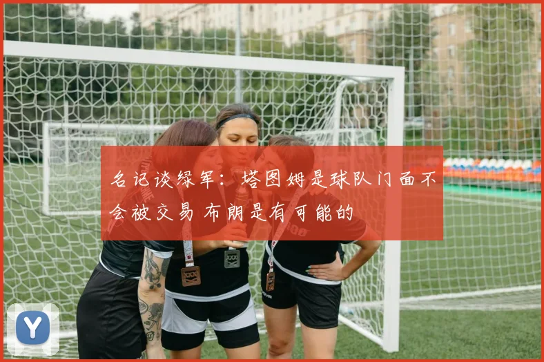 名记谈绿军：塔图姆是球队门面不会被交易 布朗是有可能的
