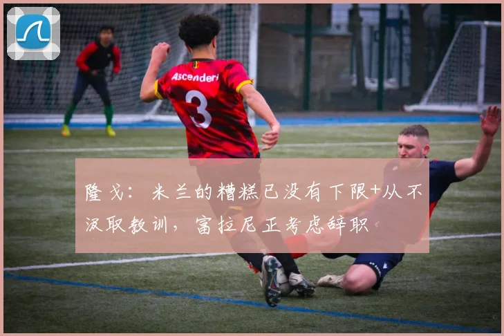 隆戈：米兰的糟糕已没有下限+从不汲取教训，富拉尼正考虑辞职