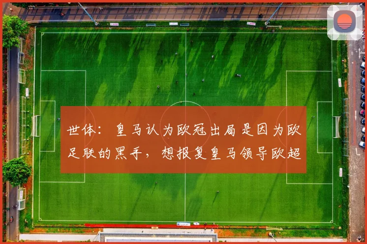 世体：皇马认为欧冠出局是因为欧足联的黑手，想报复皇马领导欧超